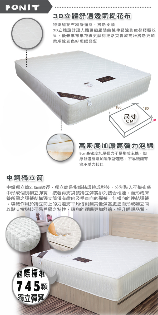 PONIT3D立體舒適透氣花布特殊緹花布料舒適層、觸感柔順3D立體設計讓人體更能服貼曲線律動達到疲勞釋壓效果優雅車布車花線更顯得把洛克貴族高雅觸感更加柔順達到良好睡眠品質186180尺寸高密度加厚高彈力泡綿8cm高密度加厚彈力不易變成泡棉,加厚舒適層增加睡眠舒適感,不易腰酸背痛承受力較佳中鋼獨立中鋼獨立筒2.0mm線徑,獨立筒是指鋼絲環繞成型後,分別裝入不織布中形成個別獨立彈簧,接著再將袋裝獨立彈簧排列接合相連,而形成床墊所需之彈簧結構獨立筒僅有縱向及垂直向的彈簧,無橫向的連結彈簧,導致作用於獨立筒上的力道將平均傳到到其他彈簧處進而形成獨立筒以點支撐與較不易戶擾之特性,讓您的睡眠更加舒適,提升睡眠品質。國際標準745顆獨立彈簧28